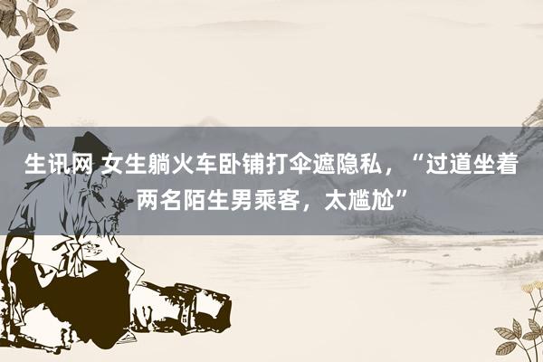 生讯网 女生躺火车卧铺打伞遮隐私，“过道坐着两名陌生男乘客，太尴尬”