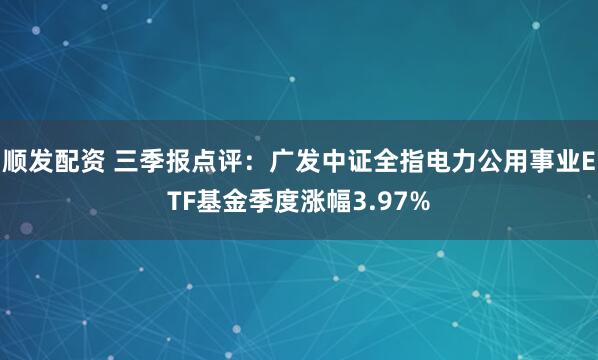 顺发配资 三季报点评：广发中证全指电力公用事业ETF基金季度涨幅3.97%