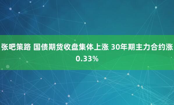 张吧策路 国债期货收盘集体上涨 30年期主力合约涨0.33%