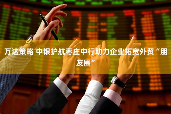 万达策略 中银护航枣庄中行助力企业拓宽外贸“朋友圈”