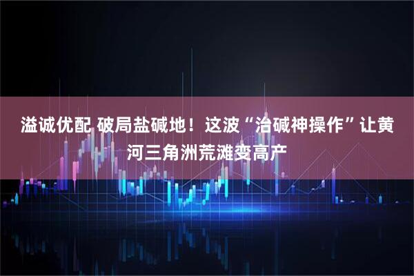 溢诚优配 破局盐碱地！这波“治碱神操作”让黄河三角洲荒滩变高产