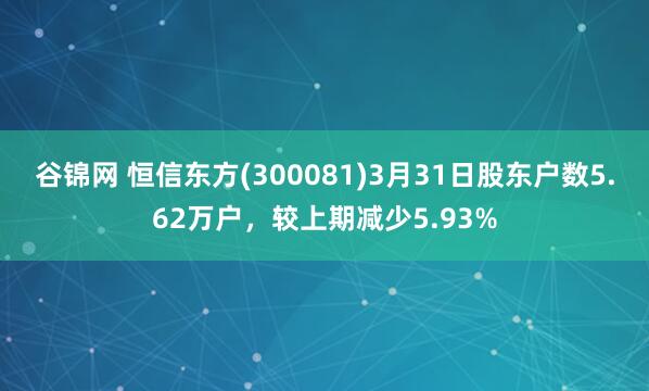 谷锦网 恒信东方(300081)3月31日股东户数5.62万户，较上期减少5.93%