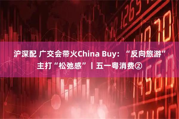 沪深配 广交会带火China Buy：“反向旅游”主打“松弛感”丨五一粤消费②