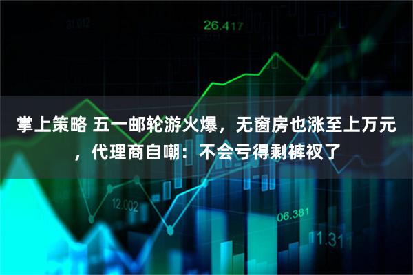 掌上策略 五一邮轮游火爆，无窗房也涨至上万元，代理商自嘲：不会亏得剩裤衩了