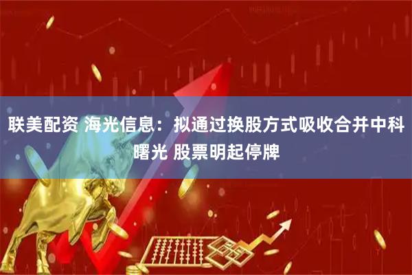 联美配资 海光信息：拟通过换股方式吸收合并中科曙光 股票明起停牌