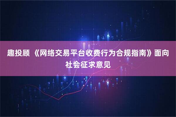 趣投顾 《网络交易平台收费行为合规指南》面向社会征求意见