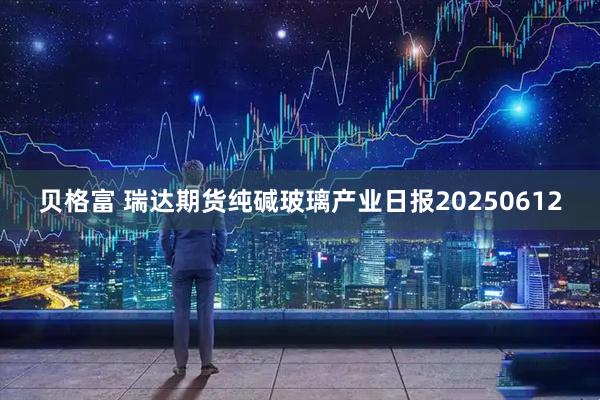 贝格富 瑞达期货纯碱玻璃产业日报20250612