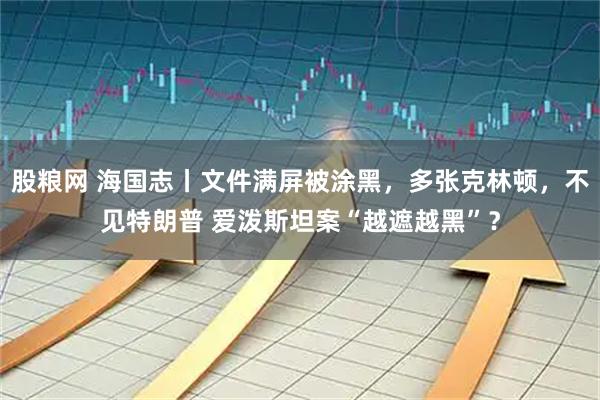 股粮网 海国志丨文件满屏被涂黑，多张克林顿，不见特朗普 爱泼斯坦案“越遮越黑”？