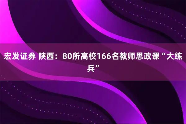 宏发证券 陕西：80所高校166名教师思政课“大练兵”