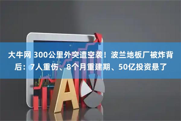 大牛网 300公里外突遭空袭！波兰地板厂被炸背后：7人重伤、8个月重建期、50亿投资悬了