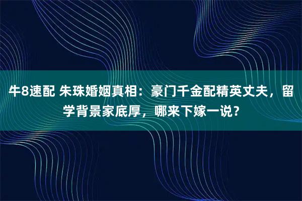 牛8速配 朱珠婚姻真相：豪门千金配精英丈夫，留学背景家底厚，哪来下嫁一说？