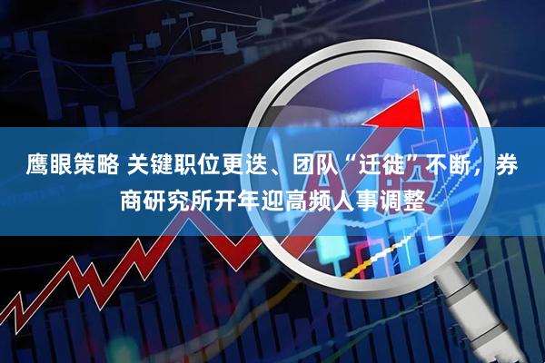 鹰眼策略 关键职位更迭、团队“迁徙”不断，券商研究所开年迎高频人事调整