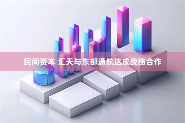 民间资本 汇天与东部通航达成战略合作