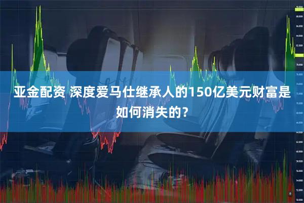 亚金配资 深度爱马仕继承人的150亿美元财富是如何消失的？