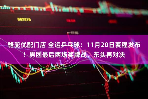 骆驼优配门店 全运乒乓球：11月20日赛程发布！男团最后两场奖牌战，东头再对决
