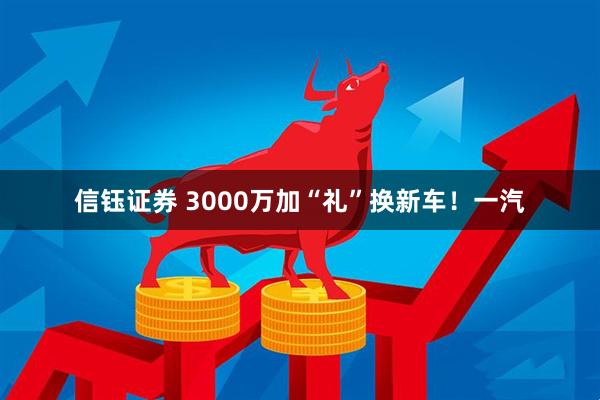 信钰证券 3000万加“礼”换新车！一汽