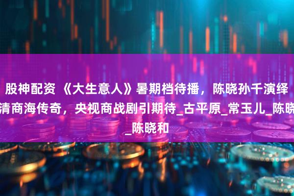 股神配资 《大生意人》暑期档待播，陈晓孙千演绎晚清商海传奇，央视商战剧引期待_古平原_常玉儿_陈晓和