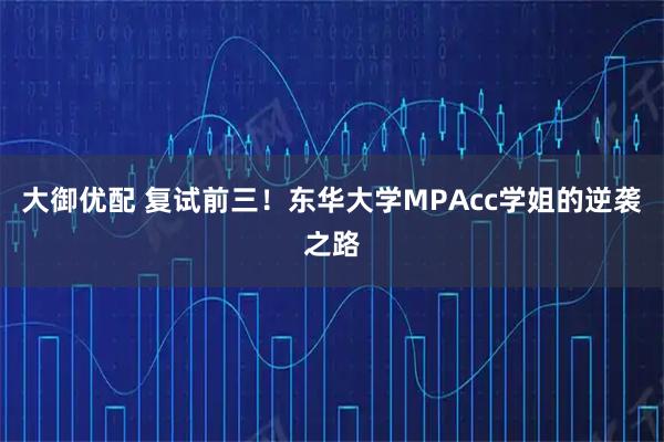 大御优配 复试前三！东华大学MPAcc学姐的逆袭之路