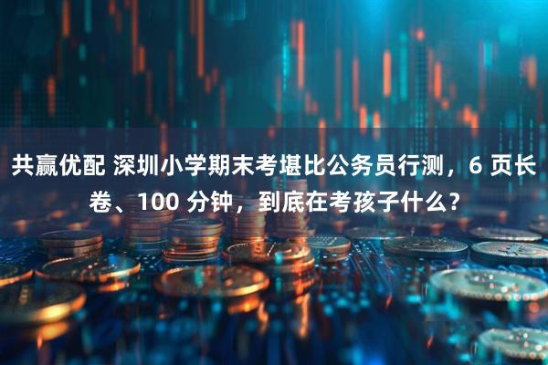 共赢优配 深圳小学期末考堪比公务员行测，6 页长卷、100 分钟，到底在考孩子什么？