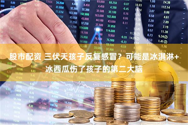 股市配资 三伏天孩子反复感冒？可能是冰淇淋+冰西瓜伤了孩子的第二大脑