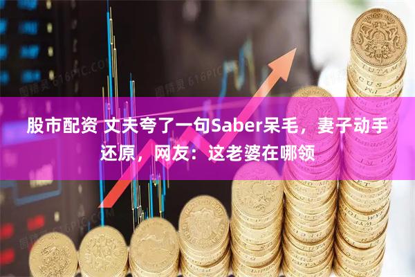 股市配资 丈夫夸了一句Saber呆毛，妻子动手还原，网友：这老婆在哪领