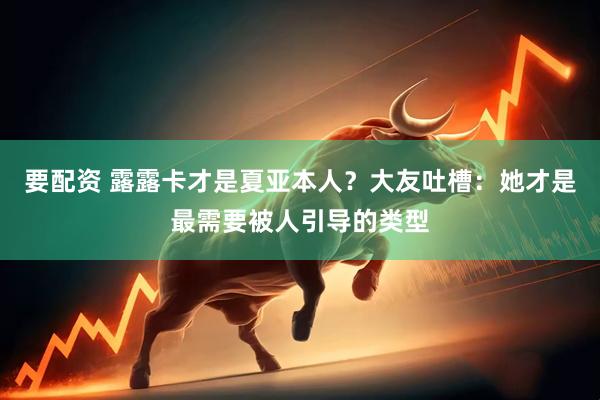 要配资 露露卡才是夏亚本人？大友吐槽：她才是最需要被人引导的类型