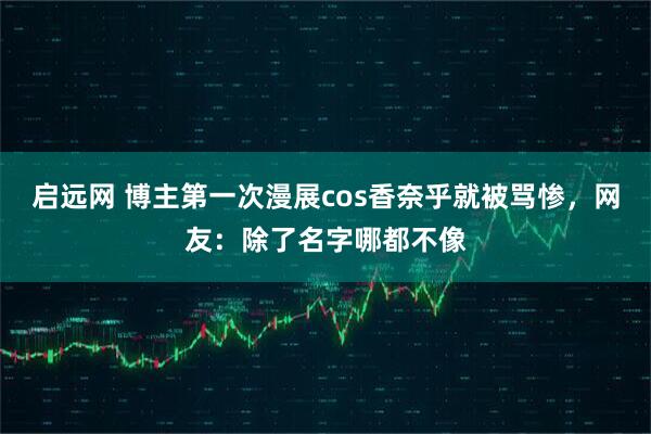 启远网 博主第一次漫展cos香奈乎就被骂惨，网友：除了名字哪都不像
